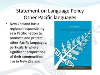 Statement on Language Policy
         Other Pacific languages
• New Zealand has a
  regional responsibility
  as a Pacific nation to
  promote and protect
  other Pacific languages,
  particularly where
  significant proportions
  of their communities
  live in New Zealand.
 