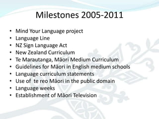 Milestones 2005-2011
•   Mind Your Language project
•   Language Line
•   NZ Sign Language Act
•   New Zealand Curriculum
•   Te Marautanga, Māori Medium Curriculum
•   Guidelines for Māori in English medium schools
•   Language curriculum statements
•   Use of te reo Māori in the public domain
•   Language weeks
•   Establishment of Māori Television
 