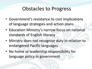 Obstacles to Progress
• Government’s resistance to cost implications
  of language strategies and action plans
• Education Ministry’s narrow focus on national
  standards of English literacy
• Ministry does not recognise duty in relation to
  endangered Pacific languages
• No home or leadership responsibility for
  language policy in government
 