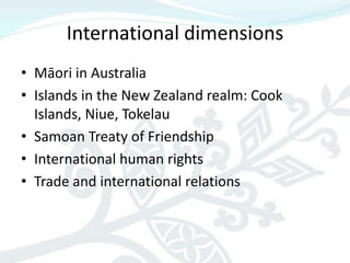 International dimensions
• Māori in Australia
• Islands in the New Zealand realm: Cook
  Islands, Niue, Tokelau
• Samoan Treaty of Friendship
• International human rights
• Trade and international relations
 