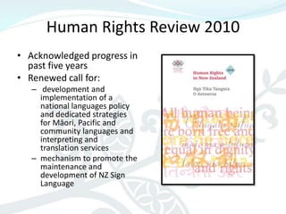 Human Rights Review 2010
• Acknowledged progress in
  past five years
• Renewed call for:
   – development and
     implementation of a
     national languages policy
     and dedicated strategies
     for Māori, Pacific and
     community languages and
     interpreting and
     translation services
   – mechanism to promote the
     maintenance and
     development of NZ Sign
     Language
 