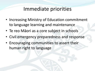 Immediate priorities
• Increasing Ministry of Education commitment
  to language learning and maintenance
• Te reo Māori as a core subject in schools
• Civil emergency preparedness and response
• Encouraging communities to assert their
  human right to language
 