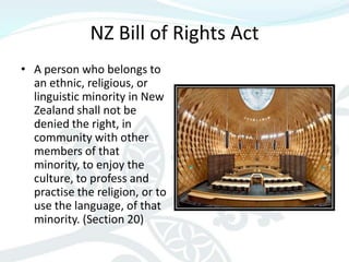 NZ Bill of Rights Act
• A person who belongs to
  an ethnic, religious, or
  linguistic minority in New
  Zealand shall not be
  denied the right, in
  community with other
  members of that
  minority, to enjoy the
  culture, to profess and
  practise the religion, or to
  use the language, of that
  minority. (Section 20)
 