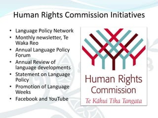 Human Rights Commission Initiatives
• Language Policy Network
• Monthly newsletter, Te
  Waka Reo
• Annual Language Policy
  Forum
• Annual Review of
  language developments
• Statement on Language
  Policy
• Promotion of Language
  Weeks
• Facebook and YouTube
 