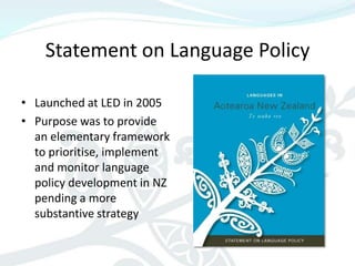 Statement on Language Policy

• Launched at LED in 2005
• Purpose was to provide
  an elementary framework
  to prioritise, implement
  and monitor language
  policy development in NZ
  pending a more
  substantive strategy
 