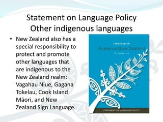 Statement on Language Policy
       Other indigenous languages
• New Zealand also has a
  special responsibility to
  protect and promote
  other languages that
  are indigenous to the
  New Zealand realm:
  Vagahau Niue, Gagana
  Tokelau, Cook Island
  Māori, and New
  Zealand Sign Language.
 