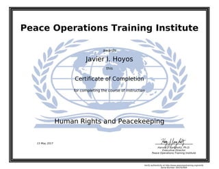 Peace Operations Training Institute
awards
Javier I. Hoyos
this
Certificate of Completion
for completing the course of instruction
Human Rights and Peacekeeping
Harvey J. Langholtz, Ph.D.
Executive Director
Peace Operations Training Institute
15 May 2017
Verify authenticity at http://www.peaceopstraining.org/verify
Serial Number: 693763964
 