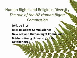 Human Rights and Religious Diversity
  The role of the NZ Human Rights
            Commission
   Joris de Bres
   Race Relations Commissioner
   New Zealand Human Right Commission
   Brigham Young University, Utah,
   October 2011
 