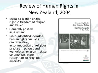 Review of Human Rights in
              New Zealand, 2004
• Included section on the
  right to freedom of religion
  and belief
• Generally positive
  assessment
• Issues identified included
  human rights conflicts,
  discrimination,
  accommodation of religious
  practice in schools and
  workplaces, religion in state
  ceremonials, state
  recognition of religious
  diversity
 