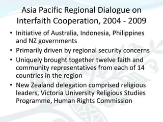 Asia Pacific Regional Dialogue on
  Interfaith Cooperation, 2004 - 2009
• Initiative of Australia, Indonesia, Philippines
  and NZ governments
• Primarily driven by regional security concerns
• Uniquely brought together twelve faith and
  community representatives from each of 14
  countries in the region
• New Zealand delegation comprised religious
  leaders, Victoria University Religious Studies
  Programme, Human Rights Commission
 