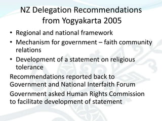 NZ Delegation Recommendations
        from Yogyakarta 2005
• Regional and national framework
• Mechanism for government – faith community
  relations
• Development of a statement on religious
  tolerance
Recommendations reported back to
Government and National Interfaith Forum
Government asked Human Rights Commission
to facilitate development of statement
 