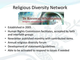 Religious Diversity Network


• Established in 2005
• Human Rights Commission facilitates, accepted by faith
  and interfaith groups
• Newsletter published monthly with contributed items
• Annual religious diversity forum
• Development of statements/guidelines
• Able to be activated to respond to issues if needed
 
