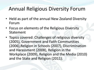 Annual Religious Diversity Forum
• Held as part of the annual New Zealand Diversity
  Forum
• Focus on elements of the Religious Diversity
  Statement
• Topics covered: Challenges of religious diversity
  (2005), Government and Faith Communities
  (2006),Religion in Schools (2007), Discrimination
  and Harassment (2008), Religion in the
  Workplace (2009), Religion and the Media (2010)
  and the State and Religion (2011).
 