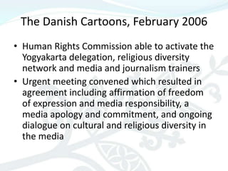 The Danish Cartoons, February 2006
• Human Rights Commission able to activate the
  Yogyakarta delegation, religious diversity
  network and media and journalism trainers
• Urgent meeting convened which resulted in
  agreement including affirmation of freedom
  of expression and media responsibility, a
  media apology and commitment, and ongoing
  dialogue on cultural and religious diversity in
  the media
 