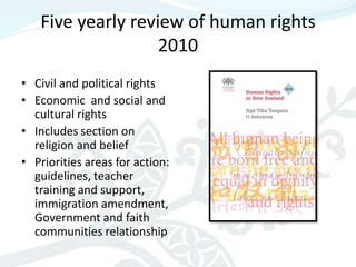 Five yearly review of human rights
                   2010
• Civil and political rights
• Economic and social and
  cultural rights
• Includes section on
  religion and belief
• Priorities areas for action:
  guidelines, teacher
  training and support,
  immigration amendment,
  Government and faith
  communities relationship
 