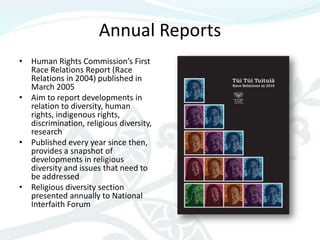 Annual Reports
• Human Rights Commission’s First
  Race Relations Report (Race
  Relations in 2004) published in
  March 2005
• Aim to report developments in
  relation to diversity, human
  rights, indigenous rights,
  discrimination, religious diversity,
  research
• Published every year since then,
  provides a snapshot of
  developments in religious
  diversity and issues that need to
  be addressed
• Religious diversity section
  presented annually to National
  Interfaith Forum
 