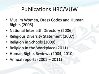 Publications HRC/VUW
• Muslim Women, Dress Codes and Human
  Rights (2005)
• National Interfaith Directory (2006)
• Religious Diversity Statement (2007)
• Religion in Schools (2009)
• Religion in the Workplace (2011)
• Human Rights Reviews (2004, 2010)
• Annual reports (2005 – 2011)
 