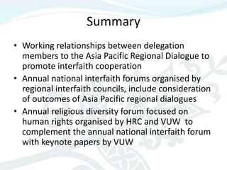 Summary
• Working relationships between delegation
  members to the Asia Pacific Regional Dialogue to
  promote interfaith cooperation
• Annual national interfaith forums organised by
  regional interfaith councils, include consideration
  of outcomes of Asia Pacific regional dialogues
• Annual religious diversity forum focused on
  human rights organised by HRC and VUW to
  complement the annual national interfaith forum
  with keynote papers by VUW
 