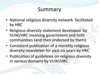 Summary
• National religious diversity network facilitated
  by HRC
• Religious diversity statement developed by
  VUW/HRC involving government and faith
  communities (and then endorsed by them)
• Consistent publication of a monthly religious
  diversity newsletter for past six years by HRC
• Publication of guidelines on religious diversity
  in various domains by VUW/HRC
 