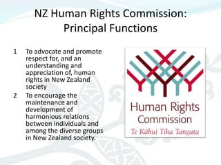 NZ Human Rights Commission:
           Principal Functions
1   To advocate and promote
    respect for, and an
    understanding and
    appreciation of, human
    rights in New Zealand
    society
2   To encourage the
    maintenance and
    development of
    harmonious relations
    between individuals and
    among the diverse groups
    in New Zealand society.
 