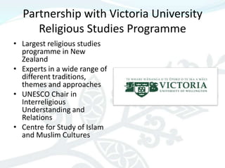 Partnership with Victoria University
     Religious Studies Programme
• Largest religious studies
  programme in New
  Zealand
• Experts in a wide range of
  different traditions,
  themes and approaches
• UNESCO Chair in
  Interreligious
  Understanding and
  Relations
• Centre for Study of Islam
  and Muslim Cultures
 