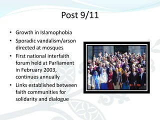 Post 9/11
• Growth in Islamophobia
• Sporadic vandalism/arson
  directed at mosques
• First national interfaith
  forum held at Parliament
  in February 2003,
  continues annually
• Links established between
  faith communities for
  solidarity and dialogue
 
