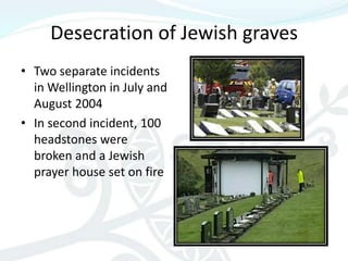 Desecration of Jewish graves
• Two separate incidents
  in Wellington in July and
  August 2004
• In second incident, 100
  headstones were
  broken and a Jewish
  prayer house set on fire
 