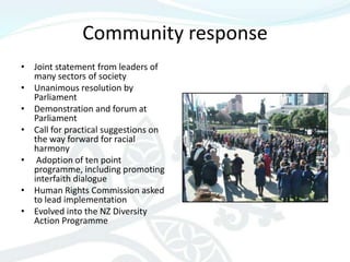 Community response
• Joint statement from leaders of
  many sectors of society
• Unanimous resolution by
  Parliament
• Demonstration and forum at
  Parliament
• Call for practical suggestions on
  the way forward for racial
  harmony
• Adoption of ten point
  programme, including promoting
  interfaith dialogue
• Human Rights Commission asked
  to lead implementation
• Evolved into the NZ Diversity
  Action Programme
 