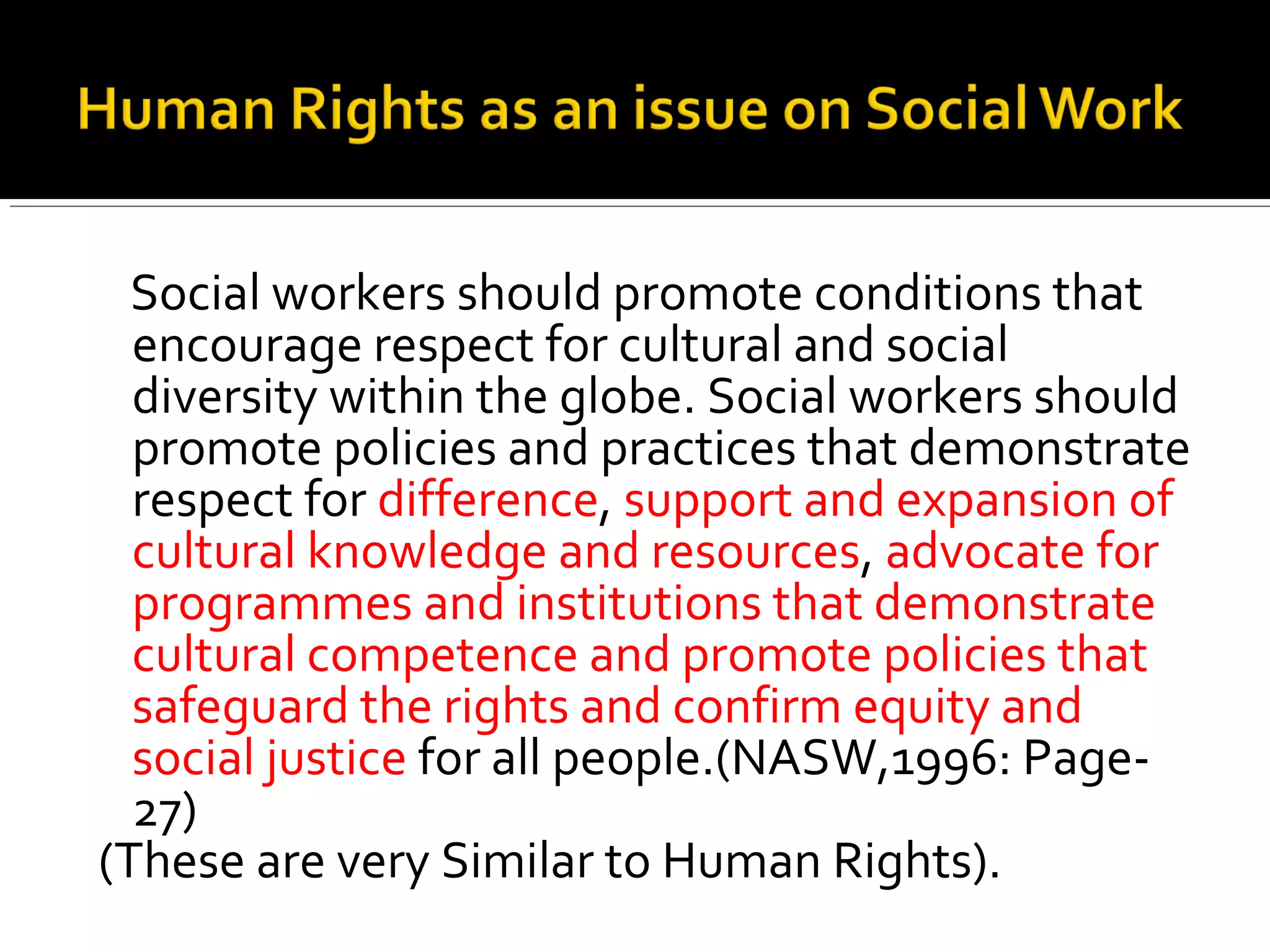 Social workers should promote conditions that
encourage respect for cultural and social
diversity within the globe. Social workers should
promote policies and practices that demonstrate
respect for difference, support and expansion of
cultural knowledge and resources, advocate for
programmes and institutions that demonstrate
cultural competence and promote policies that
safeguard the rights and confirm equity and
social justice for all people.(NASW,1996: Page-
27)
(These are very Similar to Human Rights).
 