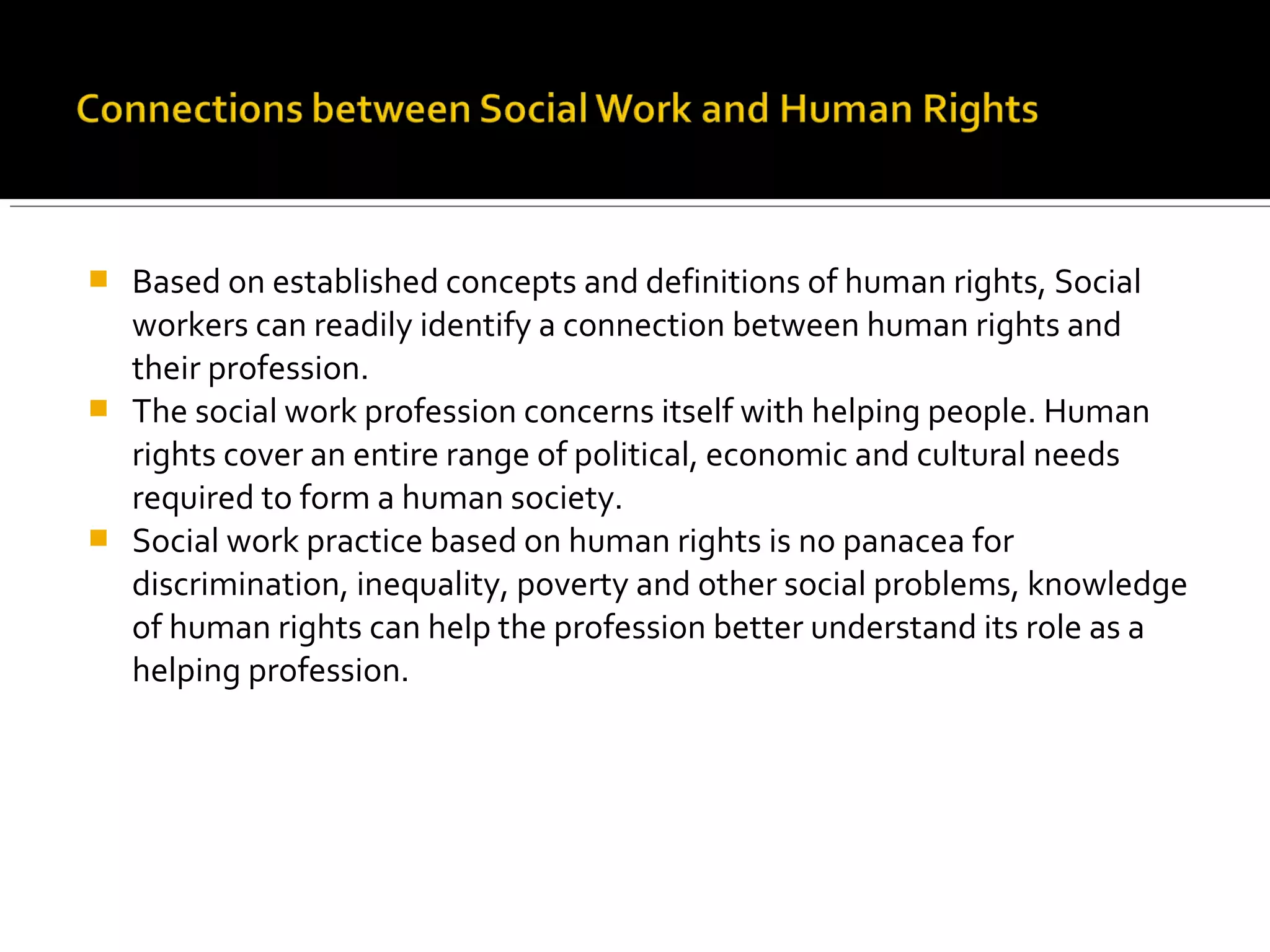  Based on established concepts and definitions of human rights, Social
workers can readily identify a connection between human rights and
their profession.
 The social work profession concerns itself with helping people. Human
rights cover an entire range of political, economic and cultural needs
required to form a human society.
 Social work practice based on human rights is no panacea for
discrimination, inequality, poverty and other social problems, knowledge
of human rights can help the profession better understand its role as a
helping profession.
 