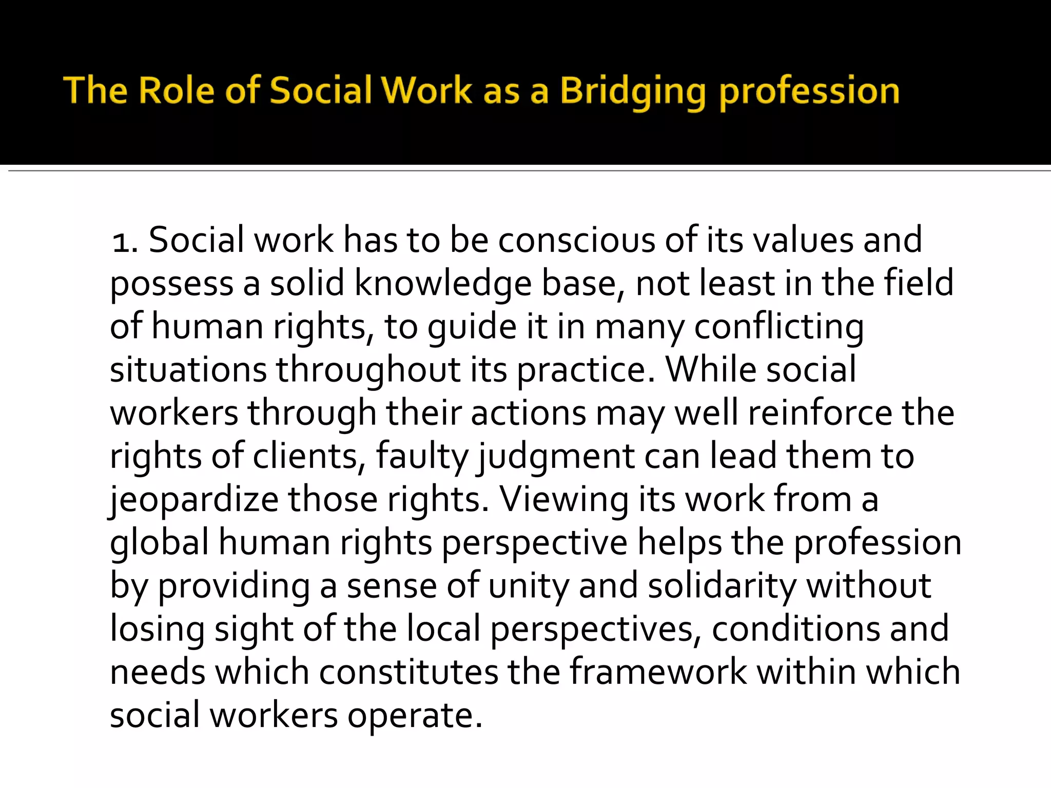 1. Social work has to be conscious of its values and
possess a solid knowledge base, not least in the field
of human rights, to guide it in many conflicting
situations throughout its practice. While social
workers through their actions may well reinforce the
rights of clients, faulty judgment can lead them to
jeopardize those rights. Viewing its work from a
global human rights perspective helps the profession
by providing a sense of unity and solidarity without
losing sight of the local perspectives, conditions and
needs which constitutes the framework within which
social workers operate.
 