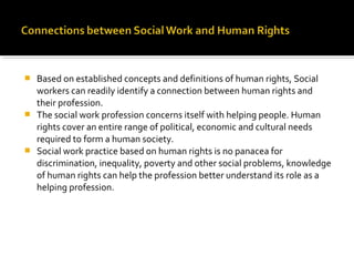  Based on established concepts and definitions of human rights, Social
workers can readily identify a connection between human rights and
their profession.
 The social work profession concerns itself with helping people. Human
rights cover an entire range of political, economic and cultural needs
required to form a human society.
 Social work practice based on human rights is no panacea for
discrimination, inequality, poverty and other social problems, knowledge
of human rights can help the profession better understand its role as a
helping profession.
 