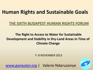 Human Rights and Sustainable Goals
THE SIXTH BUDAPEST HUMAN RIGHTS FORUM
The Right to Access to Water for Sustainable
Development and Stability in Dry-Land Areas in Time of
Climate Change
7- 8 NOVEMBER 2013

www.gwiwater.org | Valerie Ndaruzaniye

 