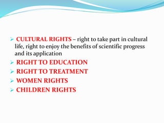  CULTURAL RIGHTS – right to take part in cultural
life, right to enjoy the benefits of scientific progress
and its application
 RIGHT TO EDUCATION
 RIGHT TO TREATMENT
 WOMEN RIGHTS
 CHILDREN RIGHTS
 