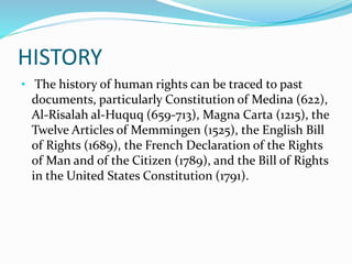 HISTORY
• The history of human rights can be traced to past
documents, particularly Constitution of Medina (622),
Al-Risalah al-Huquq (659-713), Magna Carta (1215), the
Twelve Articles of Memmingen (1525), the English Bill
of Rights (1689), the French Declaration of the Rights
of Man and of the Citizen (1789), and the Bill of Rights
in the United States Constitution (1791).
 