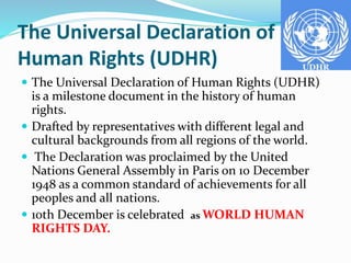 The Universal Declaration of
Human Rights (UDHR)
 The Universal Declaration of Human Rights (UDHR)
is a milestone document in the history of human
rights.
 Drafted by representatives with different legal and
cultural backgrounds from all regions of the world.
 The Declaration was proclaimed by the United
Nations General Assembly in Paris on 10 December
1948 as a common standard of achievements for all
peoples and all nations.
 10th December is celebrated as WORLD HUMAN
RIGHTS DAY.
 