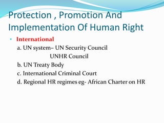 Protection , Promotion And
Implementation Of Human Right
• International
a. UN system– UN Security Council
UNHR Council
b. UN Treaty Body
c. International Criminal Court
d. Regional HR regimes eg- African Charter on HR
 