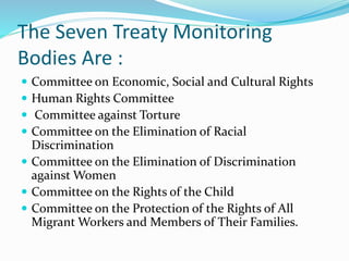 The Seven Treaty Monitoring
Bodies Are :
 Committee on Economic, Social and Cultural Rights
 Human Rights Committee
 Committee against Torture
 Committee on the Elimination of Racial
Discrimination
 Committee on the Elimination of Discrimination
against Women
 Committee on the Rights of the Child
 Committee on the Protection of the Rights of All
Migrant Workers and Members of Their Families.
 