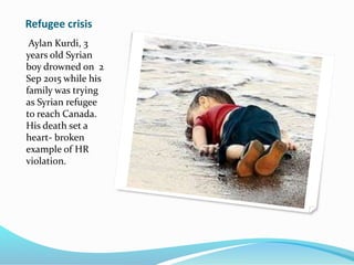 Refugee crisis
Aylan Kurdi, 3
years old Syrian
boy drowned on 2
Sep 2015 while his
family was trying
as Syrian refugee
to reach Canada.
His death set a
heart- broken
example of HR
violation.
 