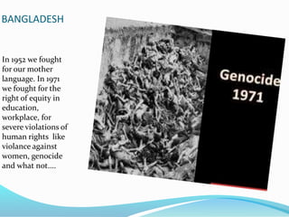 BANGLADESH
In 1952 we fought
for our mother
language. In 1971
we fought for the
right of equity in
education,
workplace, for
severe violations of
human rights like
violance against
women, genocide
and what not....
 