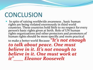 CONCLUSION
 In spite of raising worldwide awareness , basic human
rights are being violated enormously in third world
countries. These countries hold little to no respect for every
person’s basic rights given at birth. Role of UN human
rights organizations and other protectors and promoters of
human rights should be more specific and more practical
to make a better world Because “It’s not enough
to talk about peace. One must
believe in it. It’s not enough to
believe in it. One must work at
it”____ Eleanor Roosevelt
 