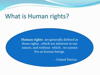 What is Human rights?
Human rights are generally defined as
those rights , which are inherent in our
nature, and without which , we cannot
live as human beings.
- United Nation
 