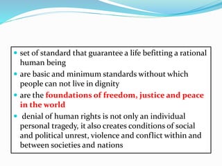  set of standard that guarantee a life befitting a rational
human being
 are basic and minimum standards without which
people can not live in dignity
 are the foundations of freedom, justice and peace
in the world
 denial of human rights is not only an individual
personal tragedy, it also creates conditions of social
and political unrest, violence and conflict within and
between societies and nations
 