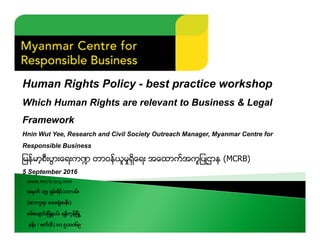 Human Rights Policy - best practice workshop
Which Human Rights are relevant to Business & Legal
Framework
Hnin Wut Yee, Research and Civil Society Outreach Manager, Myanmar Centre for
Responsible Business
ျမန္မာ့စီးပြားေရးက႑ တာ၀န္ယူမႈရွိေရး Aေထာက္Aကူျပဳဌာန (MCRB)
5 September 2016
www.mcrb.org.mm
Aမွတ္ ၁၅၊ ရွမ္းရိပ္သာလမ္း
(ဆာကူရာ ေဆးရံုAနီး)
စမ္းေခ်ာင္းၿမိဳ႔နယ္၊ ရန္ကုန္ၿမိဳ႕
ဖုန္း / ဖက္(စ္) ၀၁ ၅၁၀၀၆၉
 