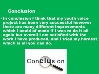 Conclusion
•In conclusion I think that my youth voice
project has been very successful however
there are many different improvements
which I could of made if I was to do it all
again but overall I am satisfied with the
work I have produced, and I tried my hardest
which is all you can do.
 