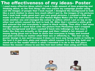 The effectiveness of my ideas- Poster
• I used many effective ideas which I took a huge amount of time preparing and
thinking about, so the first thing I did was create my campaign poster using
real life images of people that I took myself. I designed the background to look
like a work station to show how much effort I put in, the images of my pictures
that I took look really good and I got very good pictures. I created a title and
made it in bold and entered the text Human Rights Make Life Fair and then I
made another one and changed the colour to yellow which I put on top on the
other text which caused the text to look 3D. After that I created a white grid
and entered the text everybody is equal in black writing. Then after I had some
thought about it I went back onto the picture from Photoshop and I cropped
out the background and then I pasted it back into InDesign so that now it
looks like they are actually on the page and then I added a fair amount of
money being given out to them to show that everyone is happy and treated
and paid correctly no matter what their sex or ethnicity is. The text on my
poster design is san serif because it does not have any fancy swirls or twirls in
the text it is just nice, plain and simple which causes it to look big, bold and
stand out to the reader which is what I intended it to do in the first place
hence the reason I chose to use this font text rather than using serif font.
 