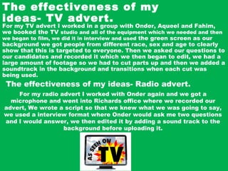 The effectiveness of my
ideas- TV advert.
For my TV advert I worked in a group with Onder, Aqueel and Fahim,
we booked the TV studio and all of the equipment which we needed and then
we began to film, we did it in interview and used the green screen as our
background we got people from different race, sex and age to clearly
show that this is targeted to everyone. Then we asked our questions to
our candidates and recorded it which we then began to edit, we had a
large amount of footage so we had to cut parts up and then we added a
soundtrack in the background and transitions when each cut was
being used.
The effectiveness of my ideas- Radio advert.
For my radio advert I worked with Onder again and we got a
microphone and went into Richards office where we recorded our
advert, We wrote a script so that we knew what we was going to say,
we used a interview format where Onder would ask me two questions
and I would answer, we then edited it by adding a sound track to the
background before uploading it.
 