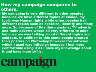 How my campaign compares to
others.
• My campaign is very different to other peoples
because we have different topics of choice, my
topic was Human rights while other peoples had
different topics such as exercise, identity and many
more. So because of this there posters, TV adverts
and radio adverts where all very different to mine
because we was talking about different topics and
subjects. In addition to this some people created
their posters on Photoshop however the software
which I used was InDesign because I feel more
comfortable using it as I have my knowledge about
it and have more skills.
 