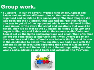 Group work.
• TV advert – In our TV advert I worked with Onder, Aqueel and
Fahim and we all had different roles so that we would all be
organised and be able to film successfully. The first thing we did
was book out the TV studio, that was Onders role then Fahims
role was to get all of the equipment which we would need to film,
I and Aqueel wrote down the script and questions that would be
asked. Then we all met at the TV studio on Friday at 1:50pm and
began to film, me and Fahim set up the camera while Onder and
Aqueel set up the lights and background and chair. Then after that
we got our candidates to interview and it was Onders job to ask
the questions and I also offered a role to be in the film and be one
of the candidates to answer the question, we had a role with the
camera as we all took turns recording then once it was all done
we began to edit and Onder did lots of the editing cutting out the
wrong parts, adding a sound track and uploading it to YouTube.
 
