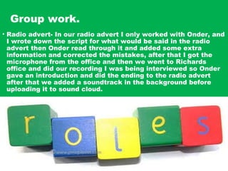Group work.
• Radio advert- In our radio advert I only worked with Onder, and
I wrote down the script for what would be said in the radio
advert then Onder read through it and added some extra
information and corrected the mistakes, after that I got the
microphone from the office and then we went to Richards
office and did our recording I was being interviewed so Onder
gave an introduction and did the ending to the radio advert
after that we added a soundtrack in the background before
uploading it to sound cloud.
 